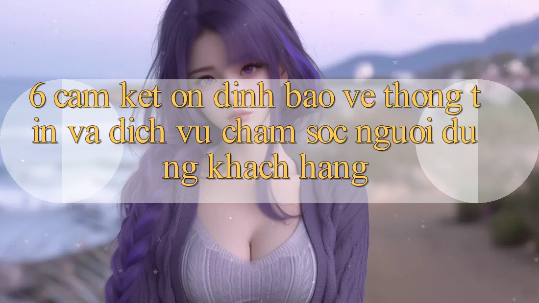 6. Cam Kết Ổn định Bảo vệ thông tin Và Dịch Vụ Chăm sóc người dùng Khách Hàng 6. Cam Kết Ổn định Bảo vệ thông tin Và Dịch Vụ Chăm sóc người dùng Khách Hàng