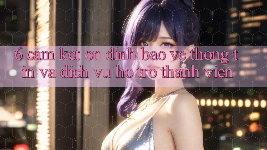 6. Cam Kết Ổn định Bảo vệ thông tin Và Dịch Vụ Hỗ trợ Thành viên