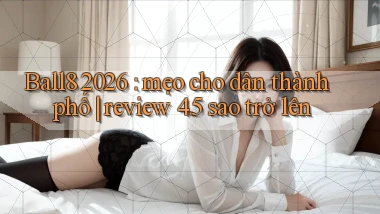 Ball8 2026 mẹo cho dân thành phố review 4.5 sao trở lên