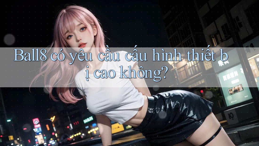 Ball8 có yêu cầu cấu hình thiết bị cao không? Ball8 có yêu cầu cấu hình thiết bị cao không?