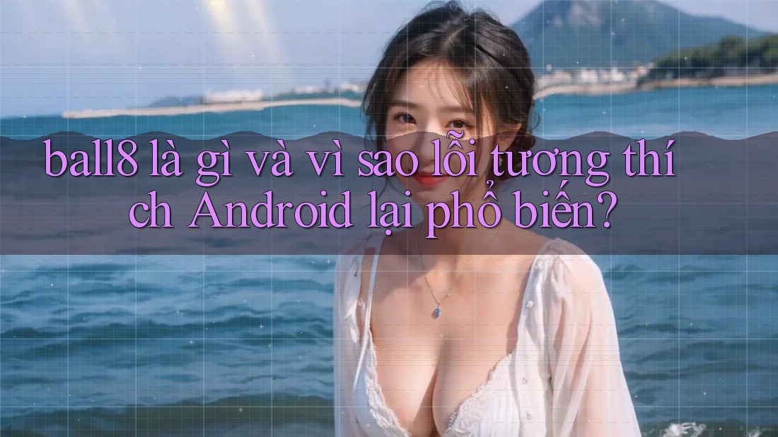 ball8 là gì và vì sao lỗi tương thích Android lại phổ biến? ball8 là gì và vì sao lỗi tương thích Android lại phổ biến?