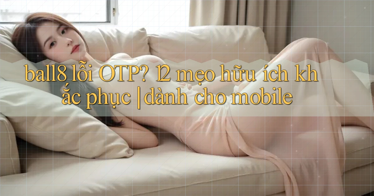 ball8 lỗi OTP 12 mẹo hữu ích khắc phục dành cho mobile