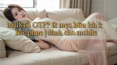 ball8 lỗi OTP 12 mẹo hữu ích khắc phục dành cho mobile