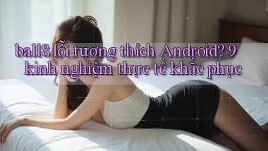 ball8 lỗi tương thích Android 9 kinh nghiệm thực tế khắc phục