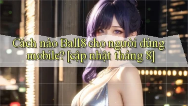 Cách nào Ball8 cho người dùng mobile [cập nhật tháng 8]