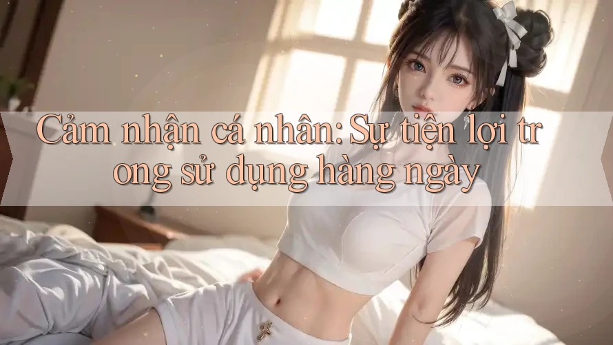 Cảm nhận cá nhân: Sự tiện lợi trong sử dụng hàng ngày Cảm nhận cá nhân: Sự tiện lợi trong sử dụng hàng ngày