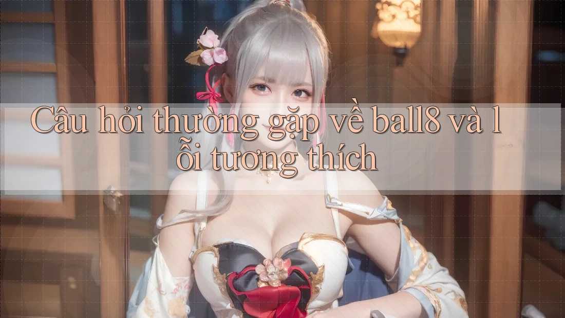 Câu hỏi thường gặp về ball8 và lỗi tương thích Câu hỏi thường gặp về ball8 và lỗi tương thích