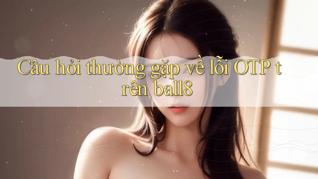Câu hỏi thường gặp về lỗi OTP trên ball8