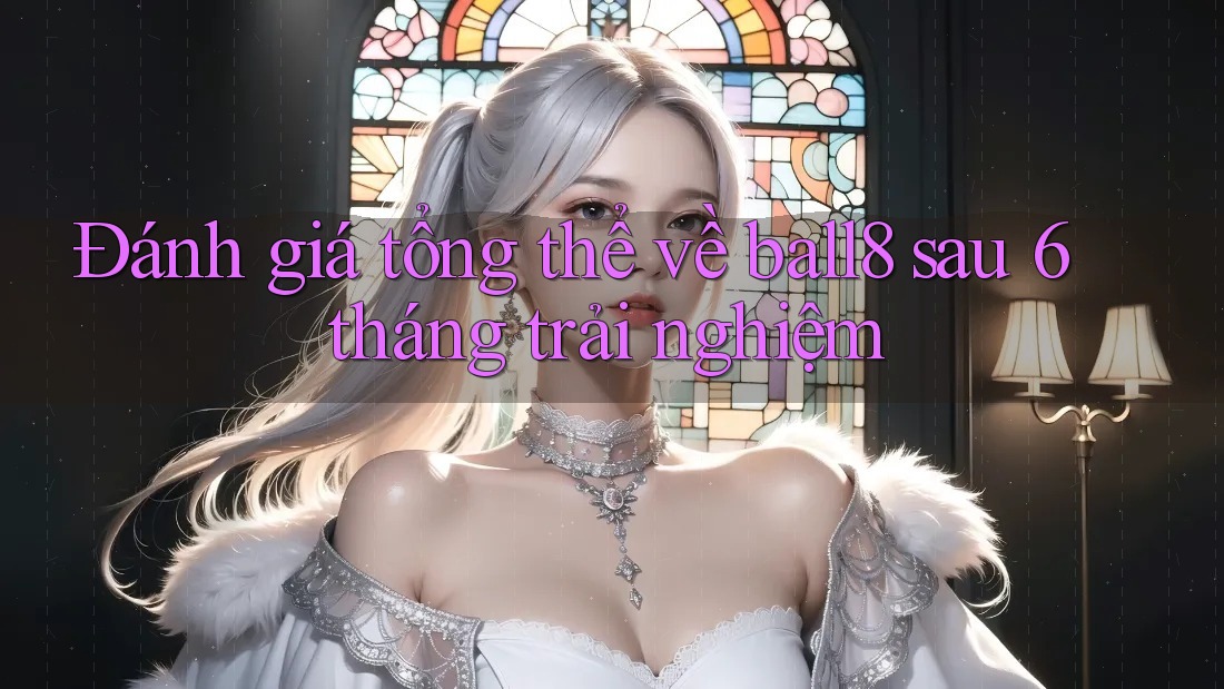 Đánh giá tổng thể về ball8 sau 6 tháng trải nghiệm Đánh giá tổng thể về ball8 sau 6 tháng trải nghiệm