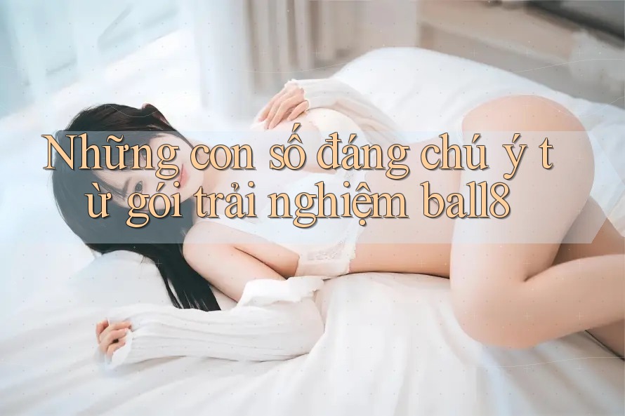 Những con số đáng chú ý từ gói trải nghiệm ball8 Những con số đáng chú ý từ gói trải nghiệm ball8