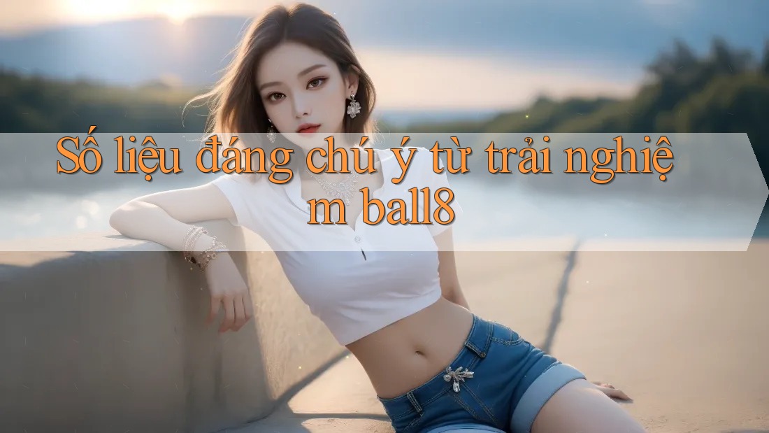 Số liệu đáng chú ý từ trải nghiệm ball8 Số liệu đáng chú ý từ trải nghiệm ball8