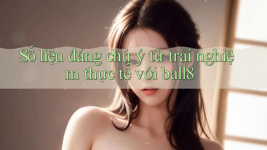 Số liệu đáng chú ý từ trải nghiệm thực tế với Ball8