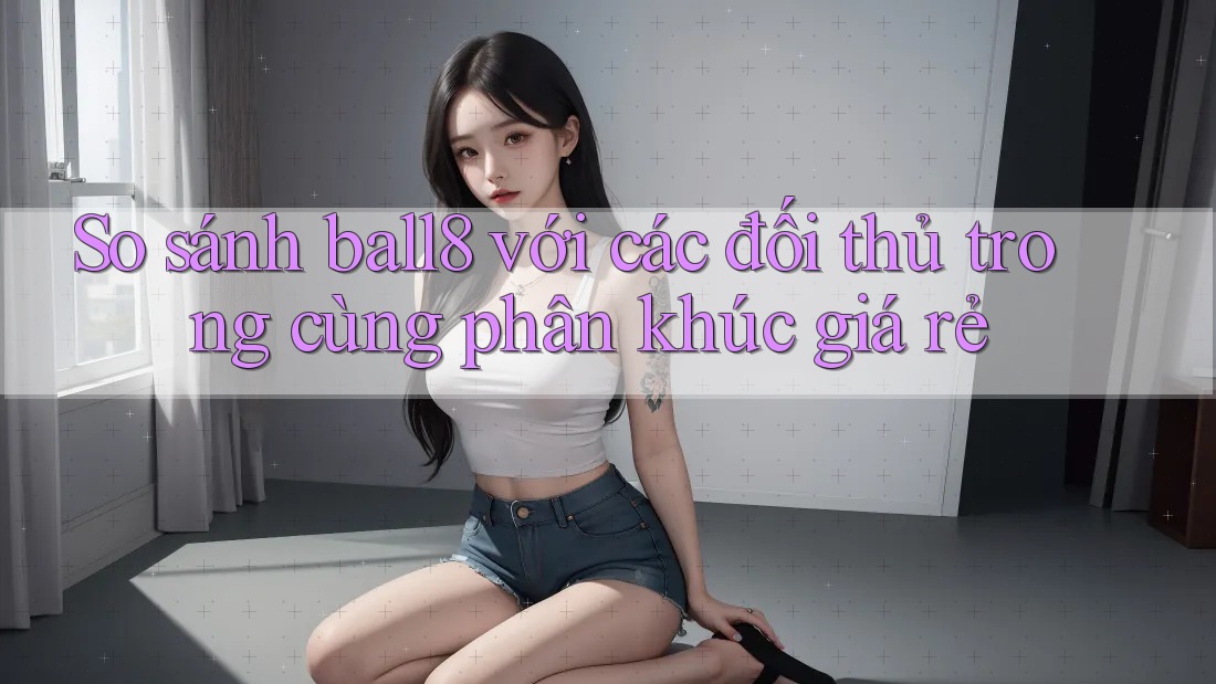 So sánh ball8 với các đối thủ trong cùng phân khúc giá rẻ So sánh ball8 với các đối thủ trong cùng phân khúc giá rẻ