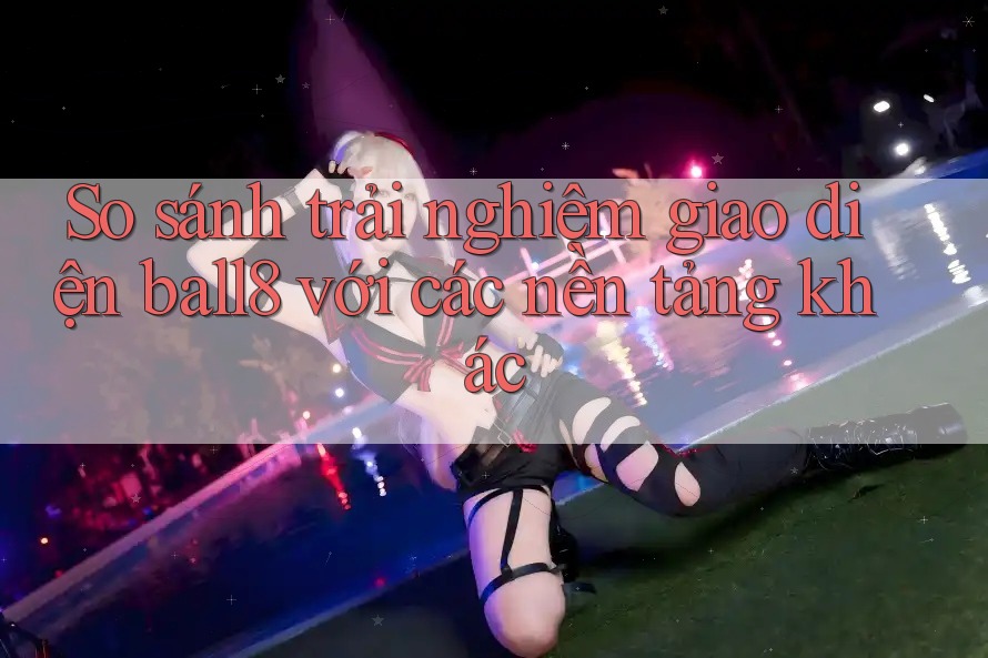 So sánh trải nghiệm giao diện ball8 với các nền tảng khác So sánh trải nghiệm giao diện ball8 với các nền tảng khác
