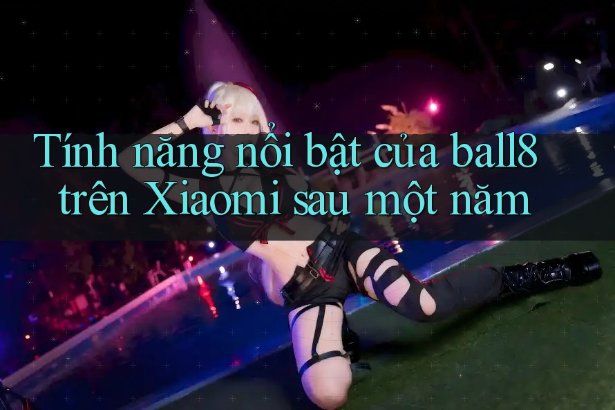 Tính năng nổi bật của ball8 trên Xiaomi sau một năm Tính năng nổi bật của ball8 trên Xiaomi sau một năm