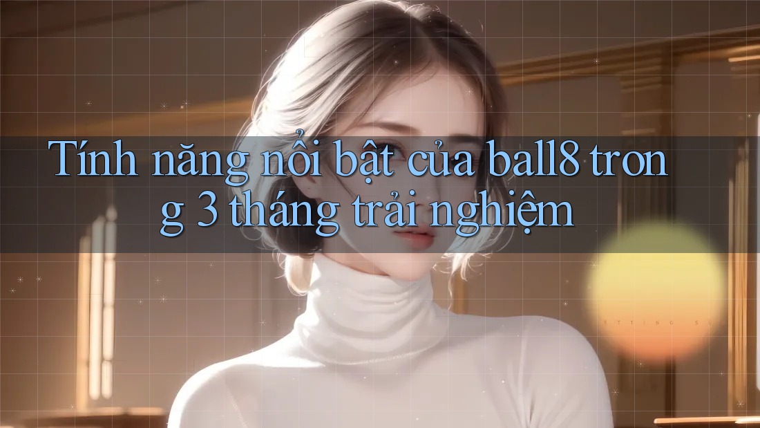 Tính năng nổi bật của ball8 trong 3 tháng trải nghiệm Tính năng nổi bật của ball8 trong 3 tháng trải nghiệm