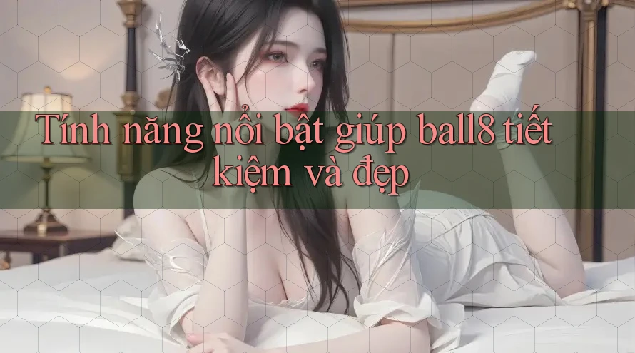Tính năng nổi bật giúp ball8 tiết kiệm và đẹp Tính năng nổi bật giúp ball8 tiết kiệm và đẹp