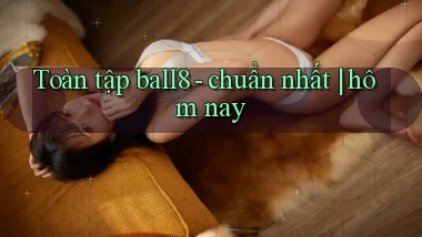 Toàn tập ball8   chuẩn nhất hôm nay