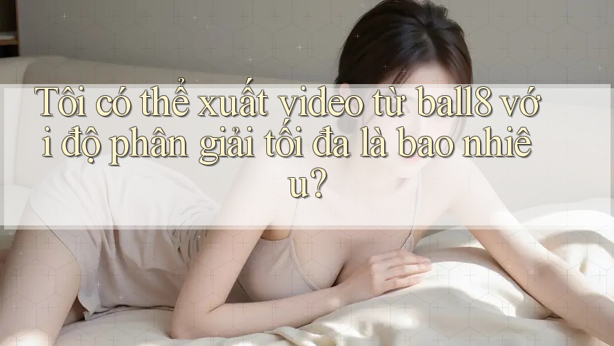 Tôi có thể xuất video từ ball8 với độ phân giải tối đa là bao nhiêu? Tôi có thể xuất video từ ball8 với độ phân giải tối đa là bao nhiêu?