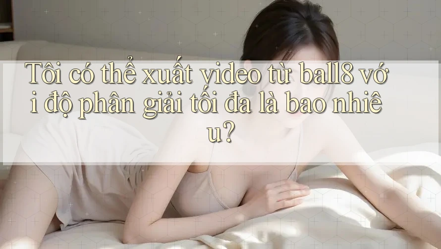 Tôi có thể xuất video từ ball8 với độ phân giải tối đa là bao nhiêu? Tôi có thể xuất video từ ball8 với độ phân giải tối đa là bao nhiêu?