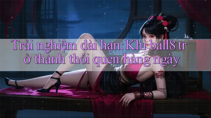 Trải nghiệm dài hạn: Khi ball8 trở thành thói quen hàng ngày Trải nghiệm dài hạn: Khi ball8 trở thành thói quen hàng ngày
