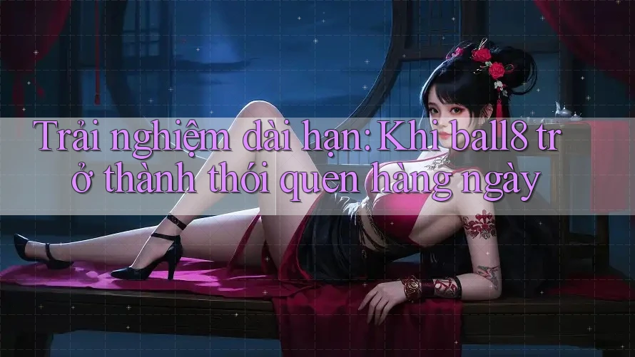Trải nghiệm dài hạn: Khi ball8 trở thành thói quen hàng ngày Trải nghiệm dài hạn: Khi ball8 trở thành thói quen hàng ngày
