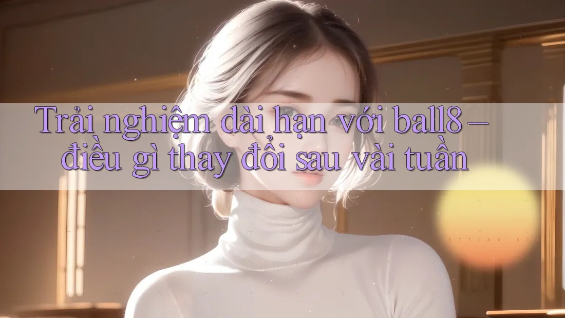 Trải nghiệm dài hạn với ball8 – điều gì thay đổi sau vài tuần Trải nghiệm dài hạn với ball8 – điều gì thay đổi sau vài tuần