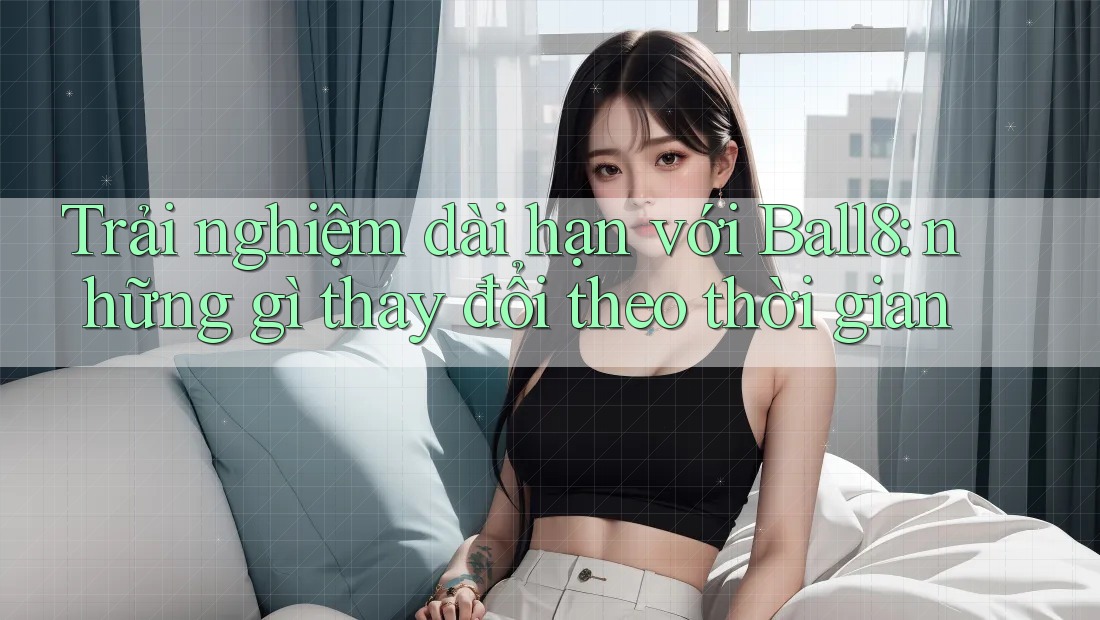 Trải nghiệm dài hạn với Ball8: những gì thay đổi theo thời gian