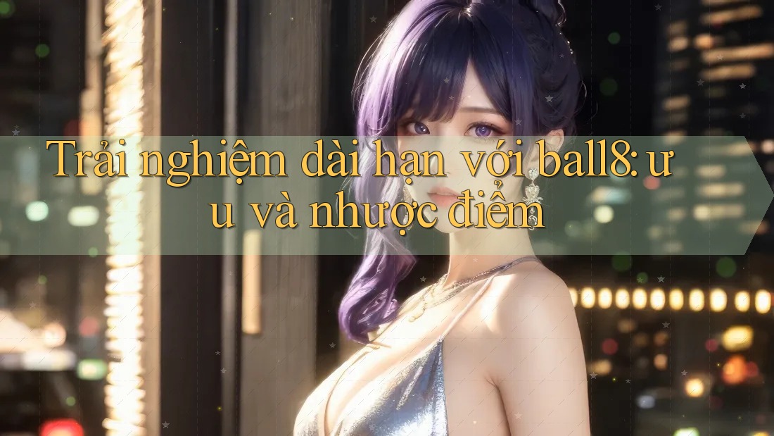 Trải nghiệm dài hạn với ball8: ưu và nhược điểm Trải nghiệm dài hạn với ball8: ưu và nhược điểm