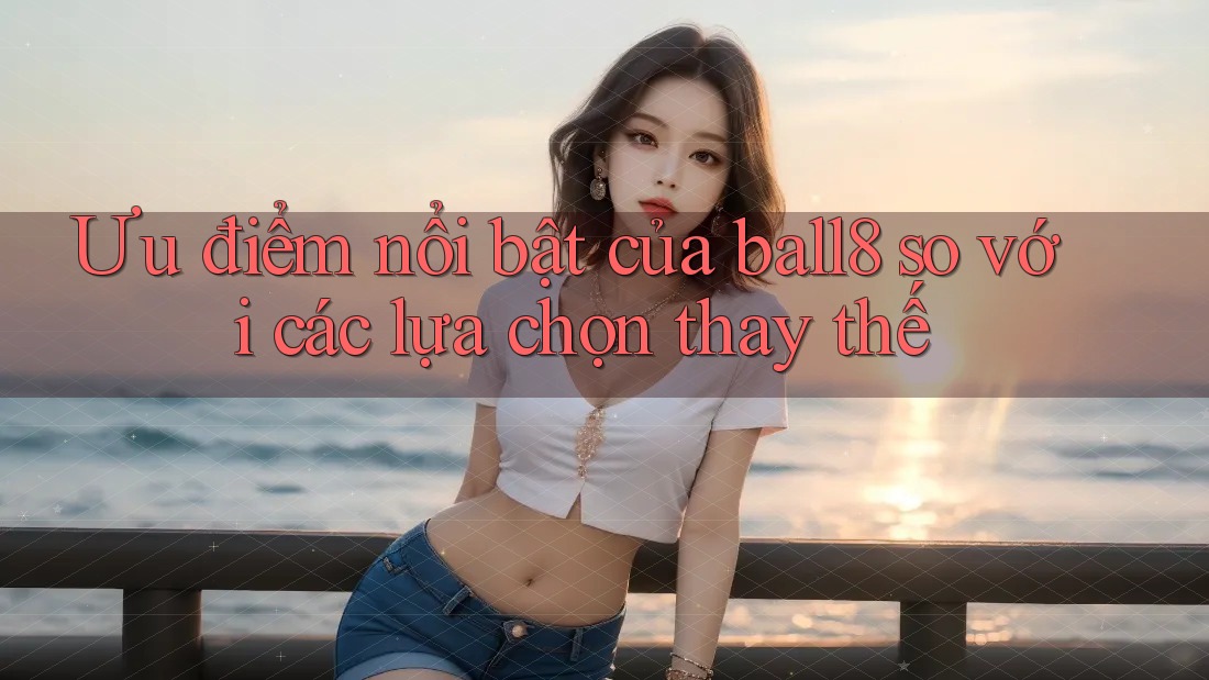Ưu điểm nổi bật của ball8 so với các lựa chọn thay thế Ưu điểm nổi bật của ball8 so với các lựa chọn thay thế
