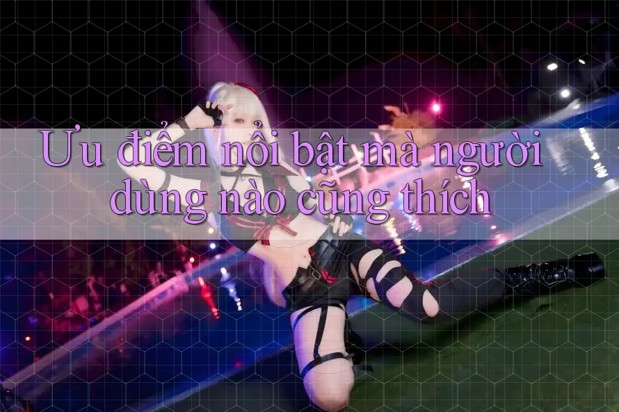 Ưu điểm nổi bật mà người dùng nào cũng thích Ưu điểm nổi bật mà người dùng nào cũng thích