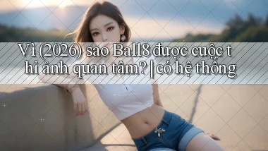 Vì (2026) sao Ball8 được cuộc thi ảnh quan tâm có hệ thống
