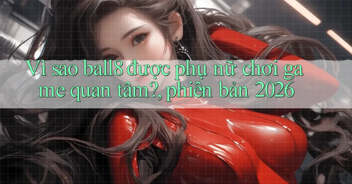 Vì sao ball8 được phụ nữ chơi game quan tâm, phiên bản 2026