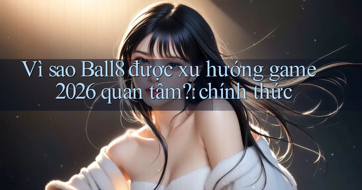 Vì sao Ball8 được xu hướng game 2026 quan tâm chính thức